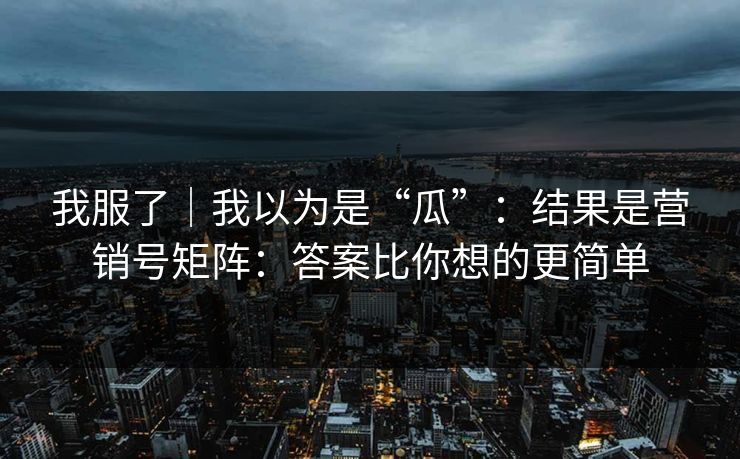 我服了｜我以为是“瓜”：结果是营销号矩阵：答案比你想的更简单