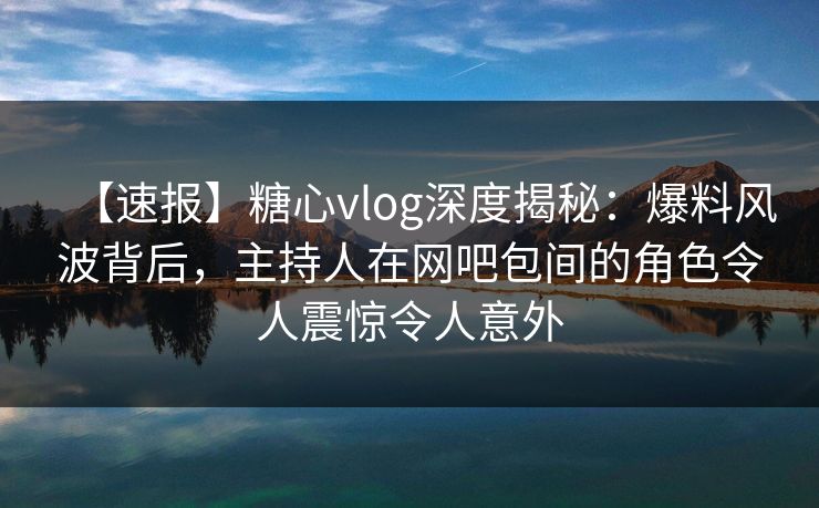 【速报】糖心vlog深度揭秘:爆料风波背后,主持人在网吧包间的角色令人震惊令人意外 【速报】糖心vlog深度揭秘:爆料风波背后,主持人在网吧包间的角色令人震惊令人意外