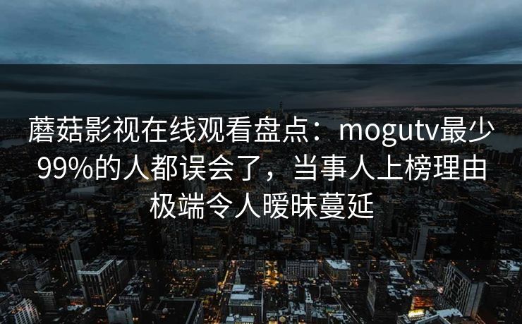 蘑菇影视在线观看盘点:mogutv最少99%的人都误会了,当事人上榜理由极端令人暧昧蔓延 蘑菇影视在线观看盘点:mogutv最少99%的人都误会了,当事人上榜理由极端令人暧昧蔓延