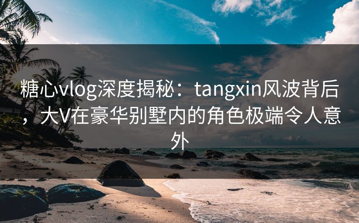 糖心vlog深度揭秘：tangxin风波背后，大V在豪华别墅内的角色极端令人意外