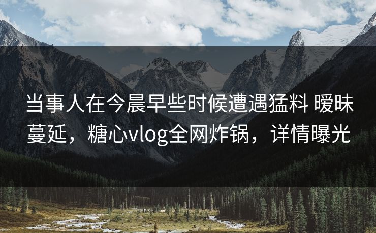 当事人在今晨早些时候遭遇猛料 暧昧蔓延,糖心vlog全网炸锅,详情曝光 当事人在今晨早些时候遭遇猛料 暧昧蔓延,糖心vlog全网炸锅,详情曝光